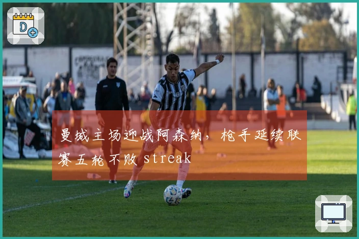 曼城主场迎战阿森纳，枪手延续联赛五轮不败 streak
