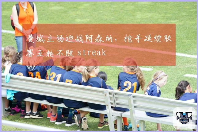曼城主场迎战阿森纳，枪手延续联赛五轮不败 streak
