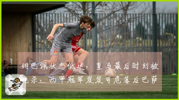 姆巴佩状态低迷，皇马最后时刻被绝杀，西甲冠军岌岌可危落后巴萨7分