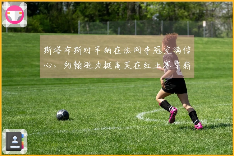 斯塔布斯对辛纳在法网夺冠充满信心，约翰逊力挺高芙在红土赛季崭露头角