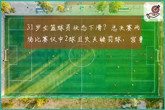 31岁女篮球员状态下滑？总决赛两场比赛仅中2球且失关键罚球，宫鲁鸣依赖的杀手锏失灵