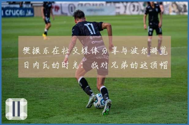 樊振东在社交媒体分享与波尔游览日内瓦的时光：我对兄弟的这顶帽子爱不释手