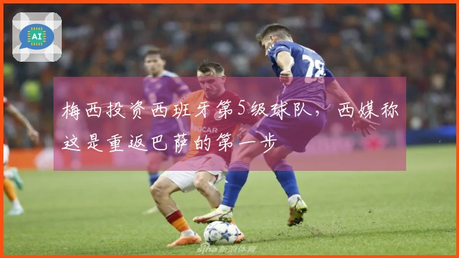 梅西投资西班牙第5级球队，西媒称这是重返巴萨的第一步