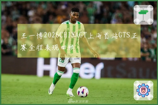王一博2026CHINAGT上海首站GTS正赛全程表现回顾