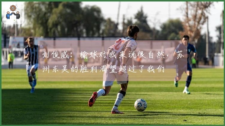刘俊威：输球对我来说很自然，苏州东吴的胜利渴望超过了我们