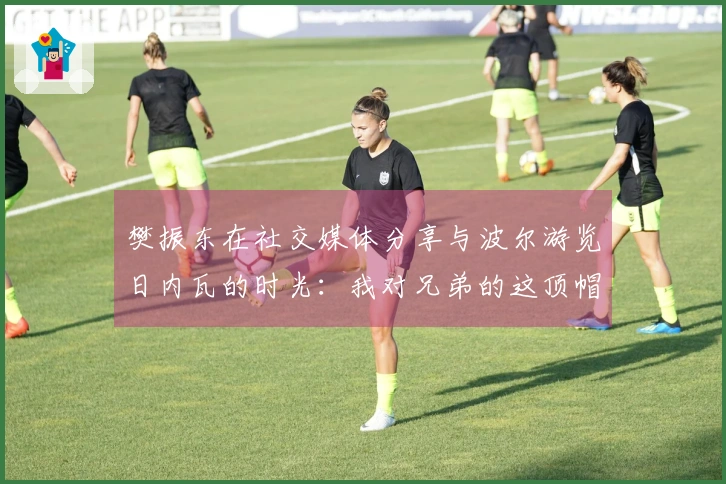 樊振东在社交媒体分享与波尔游览日内瓦的时光：我对兄弟的这顶帽子爱不释手